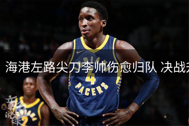 海港左路尖刀李帅伤愈归队 决战升班马或成关键先生