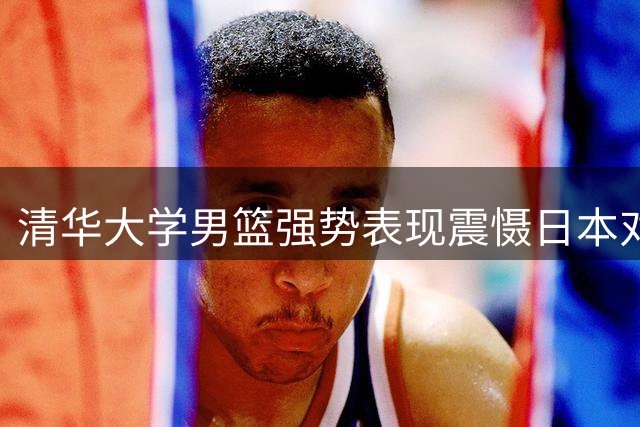 清华大学男篮强势表现震慑日本对手 亚洲大学篮球联赛引热议