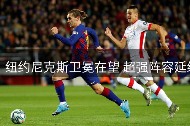 纽约尼克斯卫冕在望 超强阵容延续性成联盟罕见优势