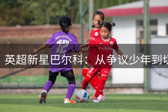 英超新星巴尔科：从争议少年到切尔西新援的蜕变之路