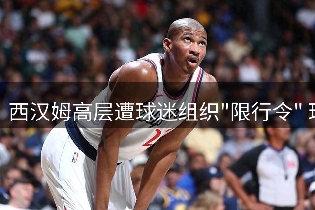 西汉姆高层遭球迷组织"限行令" 球场危机升级引安保担忧