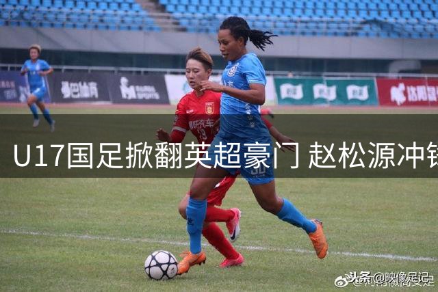 U17国足掀翻英超豪门 赵松源冲锋陷阵导演"兵工厂"惨案